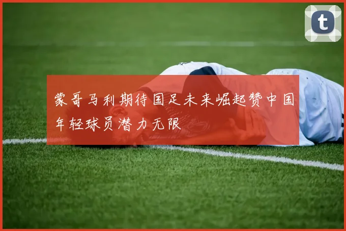 蒙哥马利期待国足未来崛起赞中国年轻球员潜力无限