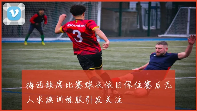梅西缺席比赛球衣依旧保住赛后无人求换训练服引发关注