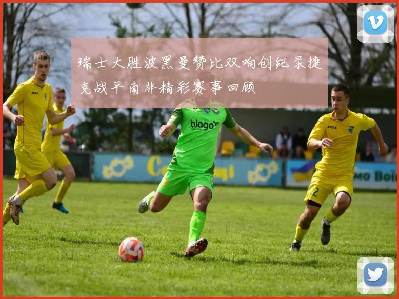 瑞士大胜波黑曼赞比双响创纪录捷克战平南非精彩赛事回顾