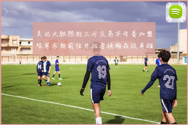 美记大胆预测三方交易字母哥加盟绿军布朗前往开拓者杨瀚森投奔雄鹿