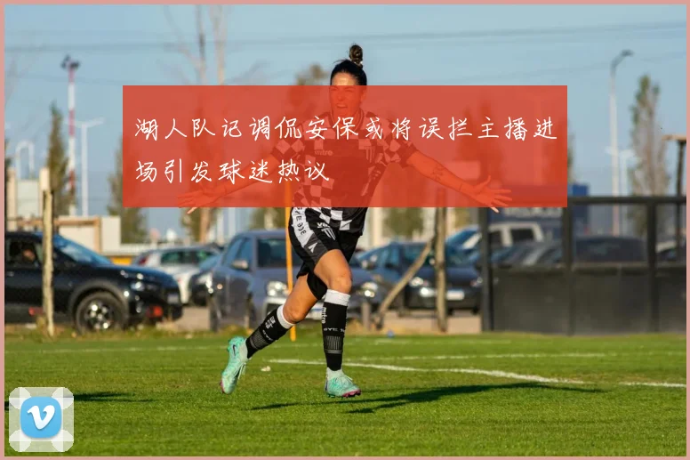 湖人队记调侃安保或将误拦主播进场引发球迷热议