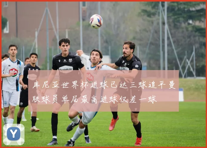 库尼亚世界杯进球已达三球追平曼联球员单届最高进球仅差一球