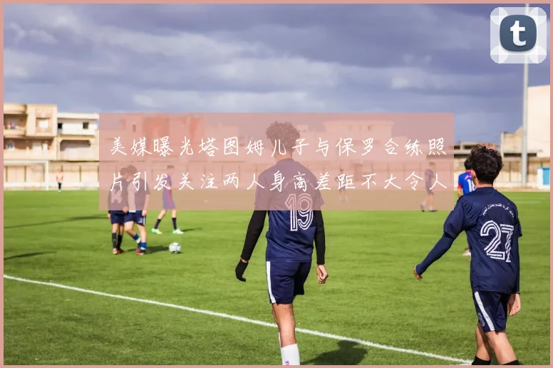 美媒曝光塔图姆儿子与保罗合练照片引发关注两人身高差距不大令人惊讶