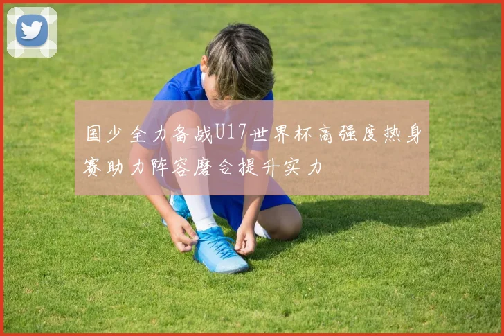 国少全力备战U17世界杯高强度热身赛助力阵容磨合提升实力