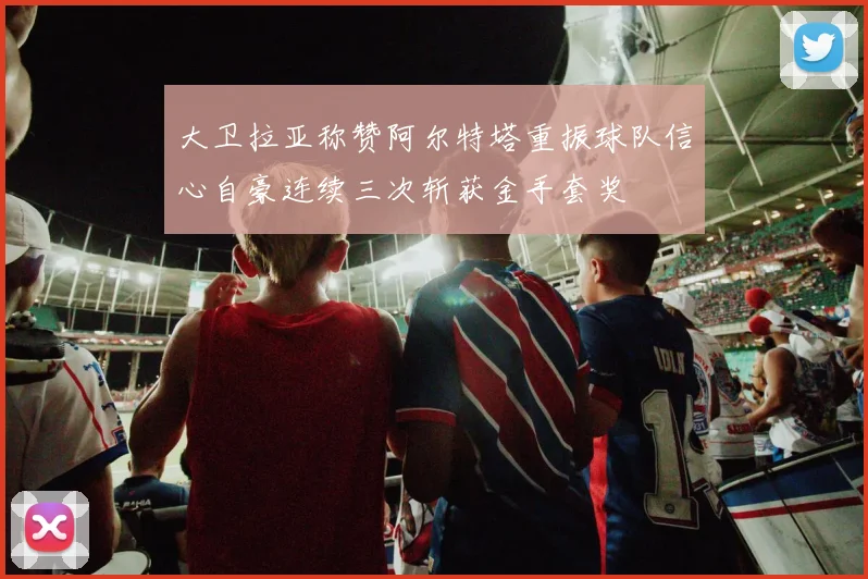 大卫拉亚称赞阿尔特塔重振球队信心自豪连续三次斩获金手套奖